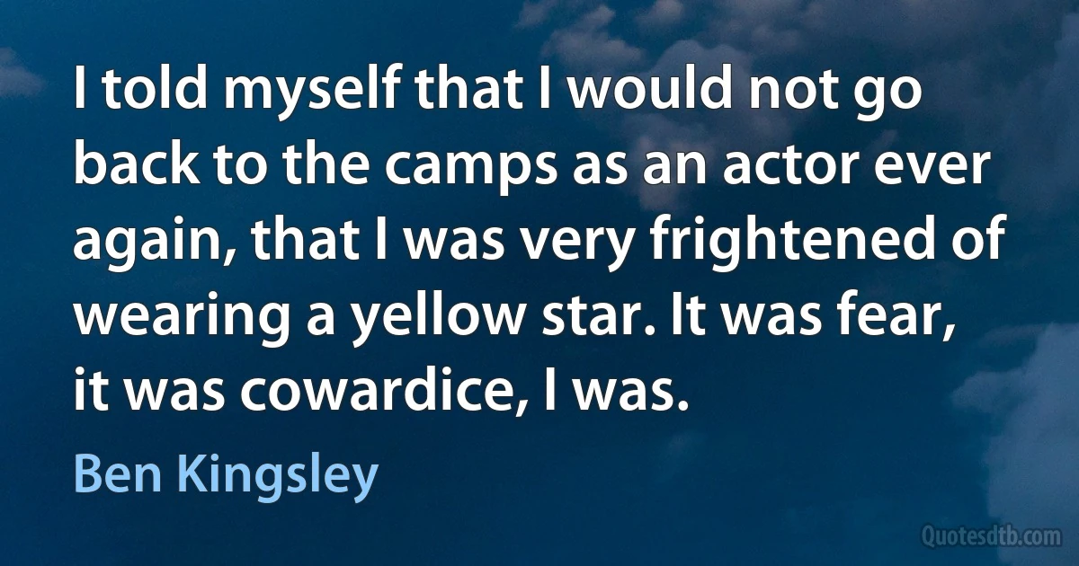 I told myself that I would not go back to the camps as an actor ever again, that I was very frightened of wearing a yellow star. It was fear, it was cowardice, I was. (Ben Kingsley)