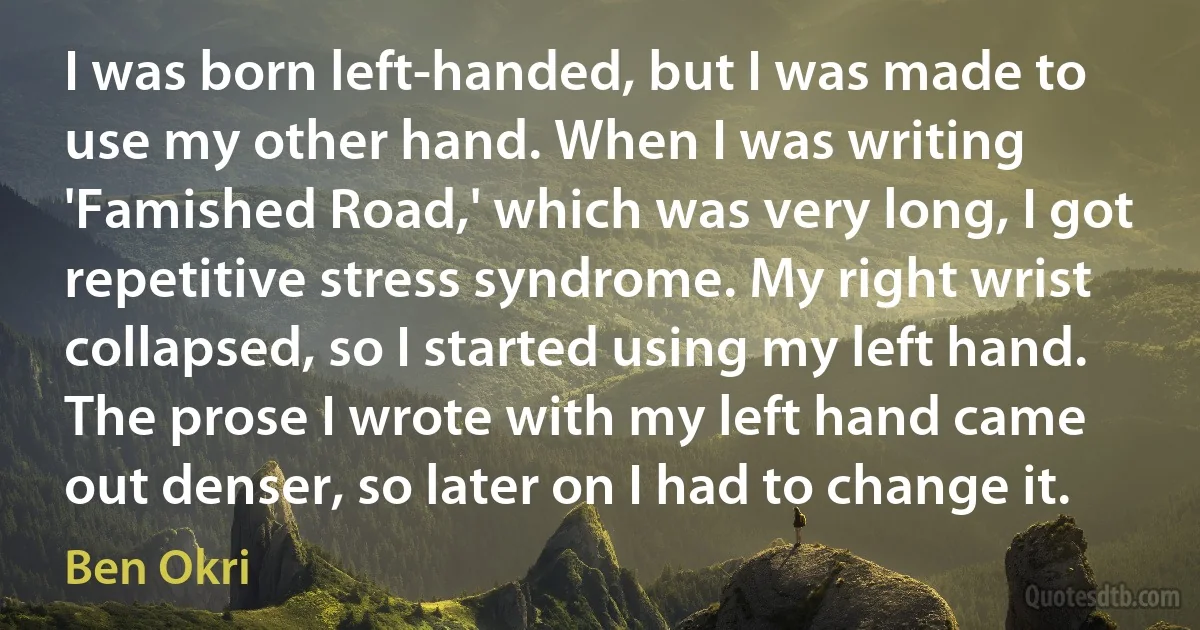 I was born left-handed, but I was made to use my other hand. When I was writing 'Famished Road,' which was very long, I got repetitive stress syndrome. My right wrist collapsed, so I started using my left hand. The prose I wrote with my left hand came out denser, so later on I had to change it. (Ben Okri)