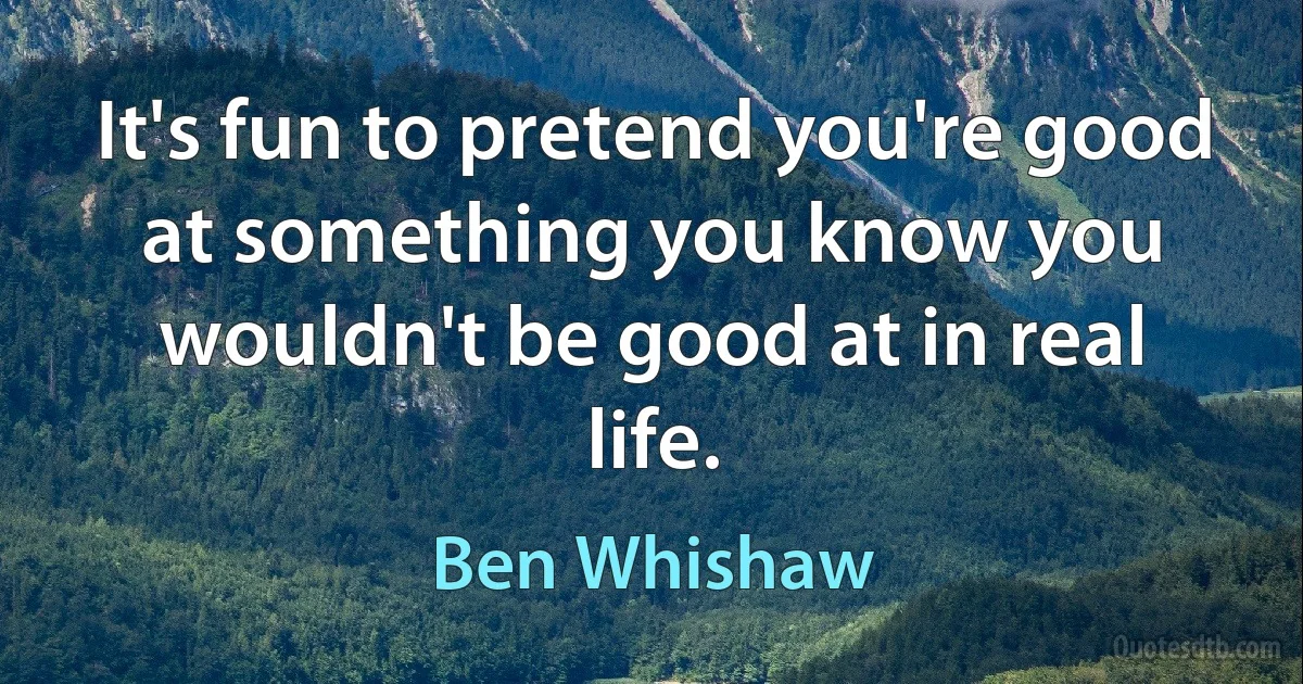 It's fun to pretend you're good at something you know you wouldn't be good at in real life. (Ben Whishaw)