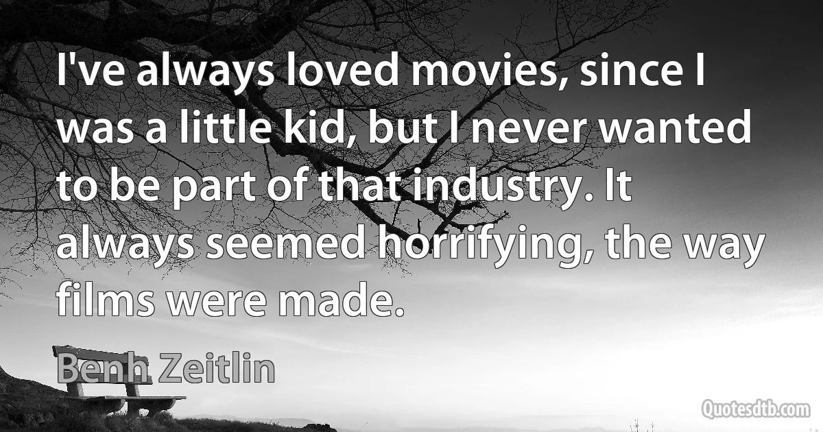 I've always loved movies, since I was a little kid, but I never wanted to be part of that industry. It always seemed horrifying, the way films were made. (Benh Zeitlin)