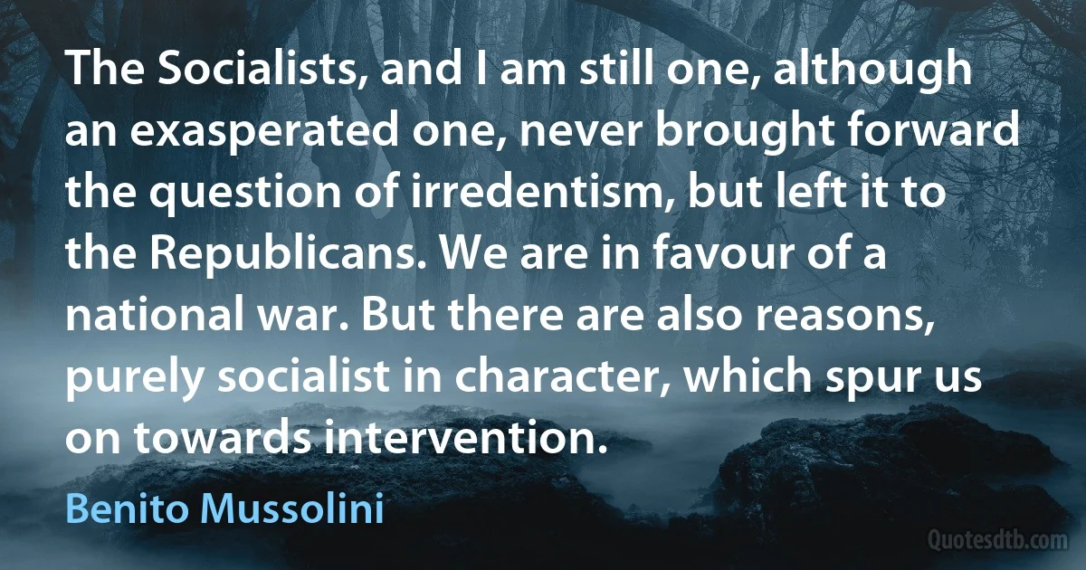 The Socialists, and I am still one, although an exasperated one, never brought forward the question of irredentism, but left it to the Republicans. We are in favour of a national war. But there are also reasons, purely socialist in character, which spur us on towards intervention. (Benito Mussolini)