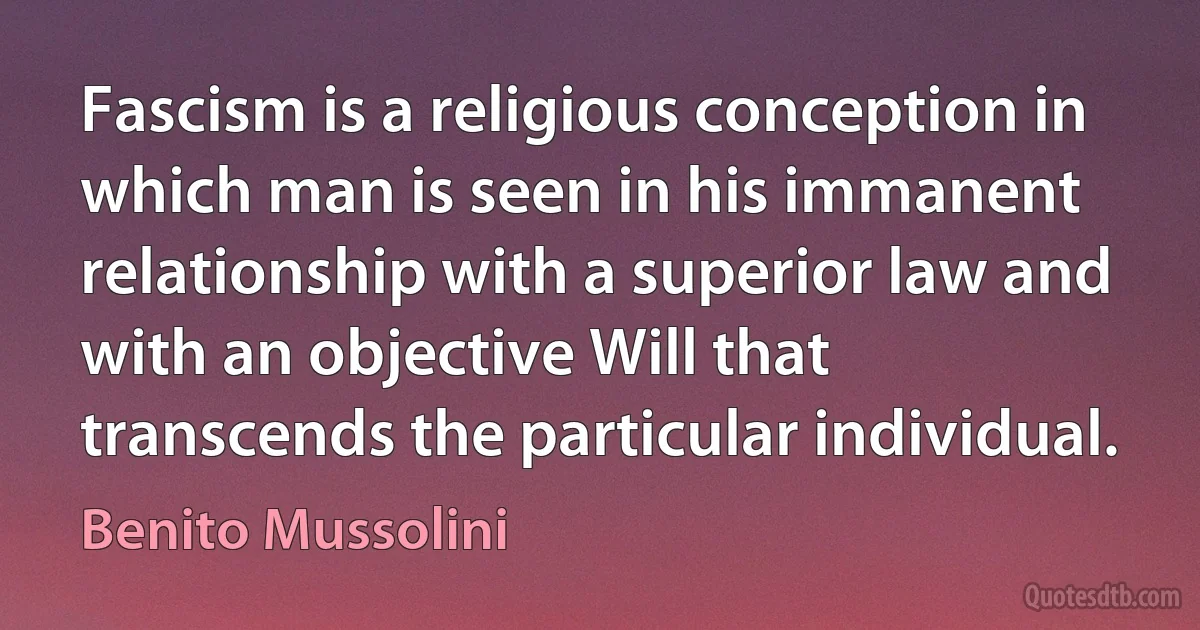 Fascism is a religious conception in which man is seen in his immanent relationship with a superior law and with an objective Will that transcends the particular individual. (Benito Mussolini)