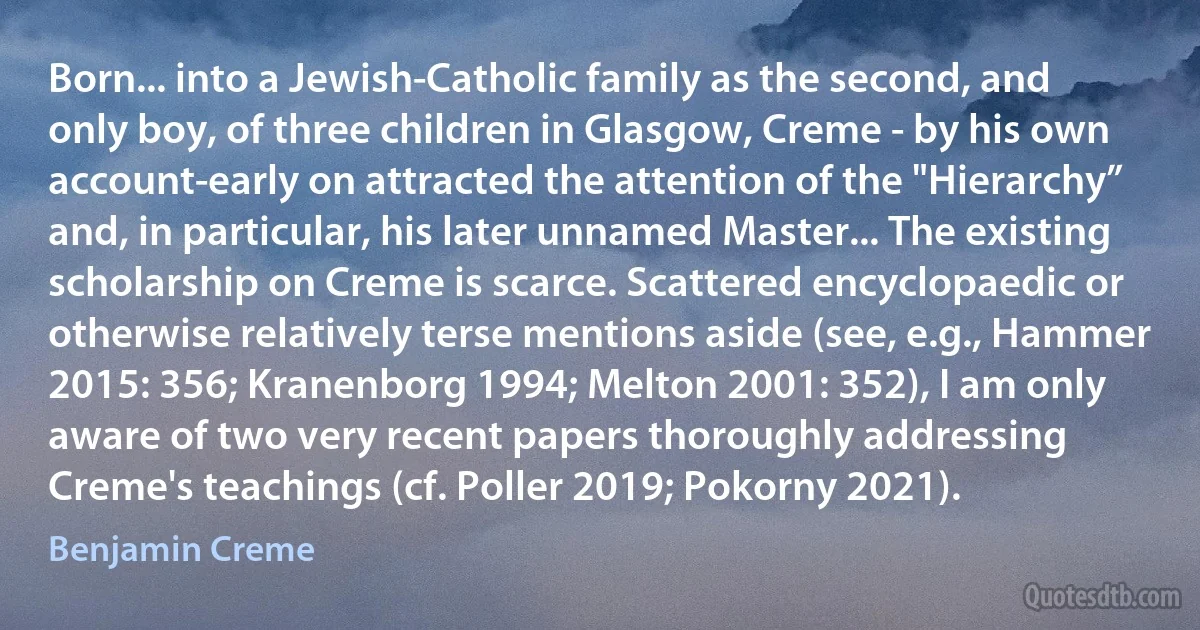 Born... into a Jewish-Catholic family as the second, and only boy, of three children in Glasgow, Creme - by his own account-early on attracted the attention of the "Hierarchy” and, in particular, his later unnamed Master... The existing scholarship on Creme is scarce. Scattered encyclopaedic or otherwise relatively terse mentions aside (see, e.g., Hammer 2015: 356; Kranenborg 1994; Melton 2001: 352), I am only aware of two very recent papers thoroughly addressing Creme's teachings (cf. Poller 2019; Pokorny 2021). (Benjamin Creme)