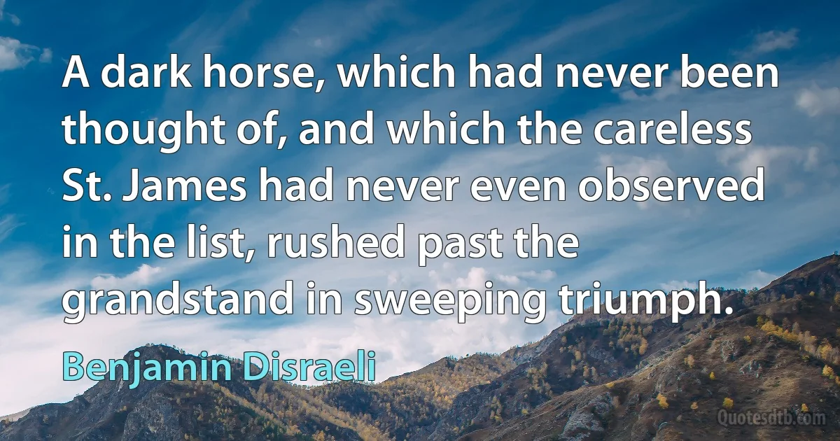 A dark horse, which had never been thought of, and which the careless St. James had never even observed in the list, rushed past the grandstand in sweeping triumph. (Benjamin Disraeli)