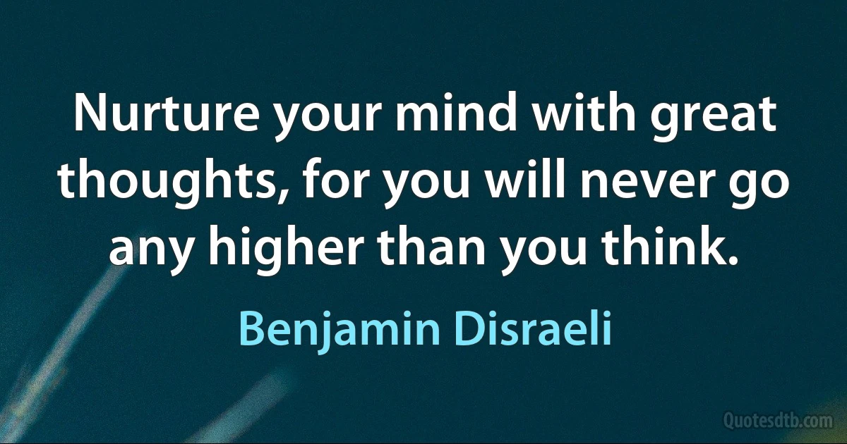 Nurture your mind with great thoughts, for you will never go any higher than you think. (Benjamin Disraeli)