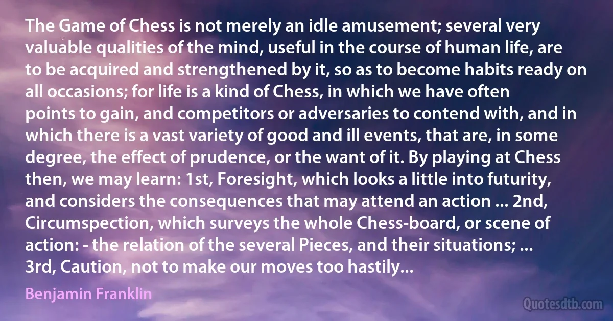 The Game of Chess is not merely an idle amusement; several very valuable qualities of the mind, useful in the course of human life, are to be acquired and strengthened by it, so as to become habits ready on all occasions; for life is a kind of Chess, in which we have often points to gain, and competitors or adversaries to contend with, and in which there is a vast variety of good and ill events, that are, in some degree, the effect of prudence, or the want of it. By playing at Chess then, we may learn: 1st, Foresight, which looks a little into futurity, and considers the consequences that may attend an action ... 2nd, Circumspection, which surveys the whole Chess-board, or scene of action: - the relation of the several Pieces, and their situations; ... 3rd, Caution, not to make our moves too hastily... (Benjamin Franklin)