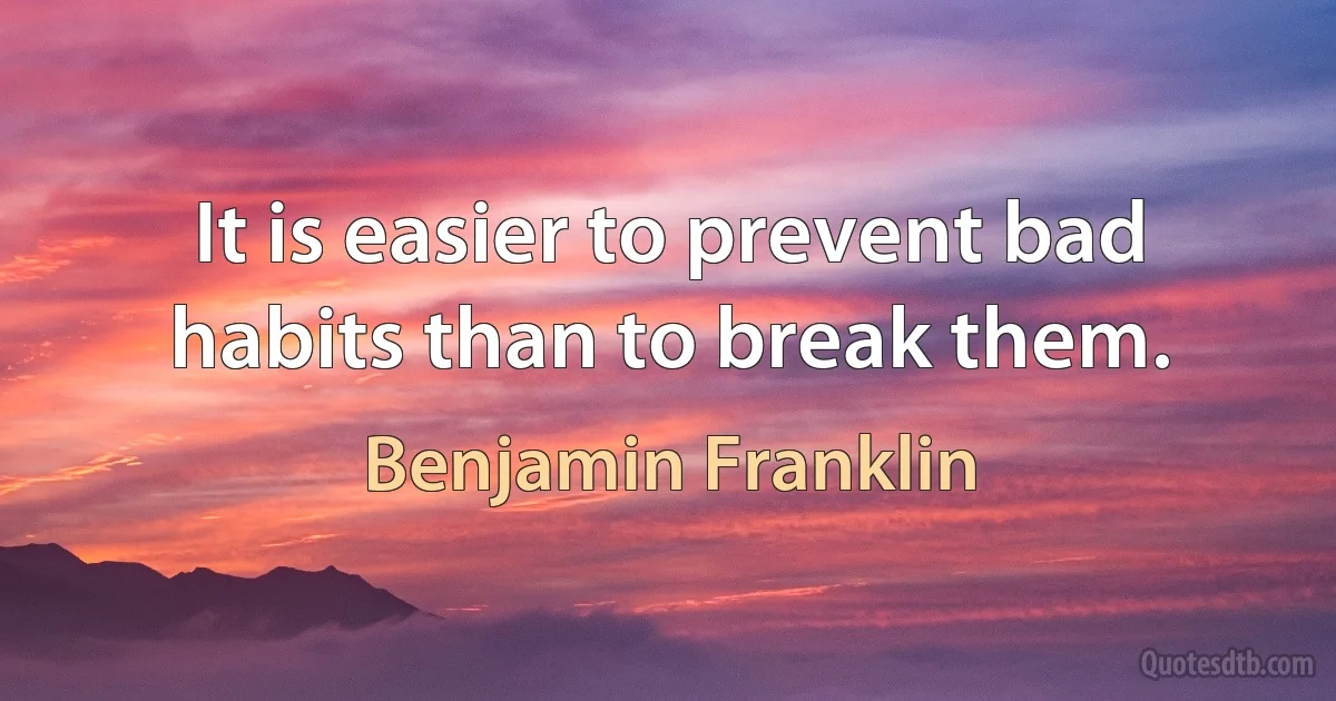 It is easier to prevent bad habits than to break them. (Benjamin Franklin)