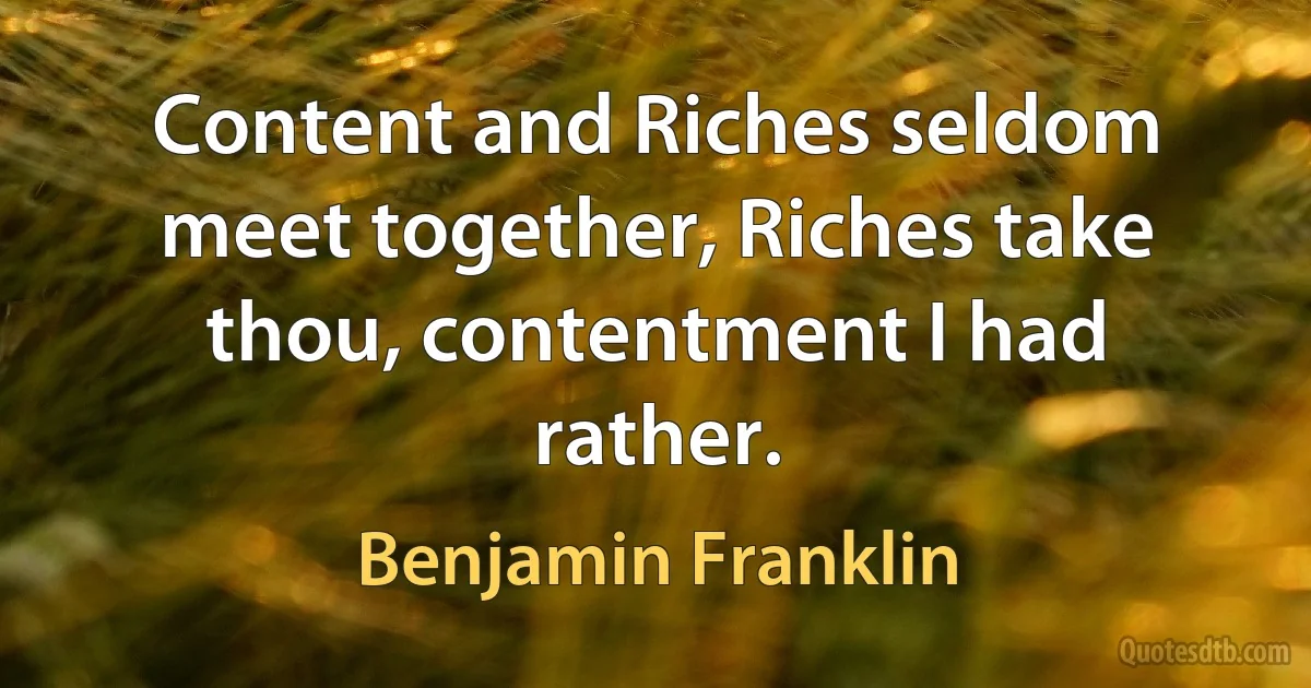 Content and Riches seldom meet together, Riches take thou, contentment I had rather. (Benjamin Franklin)