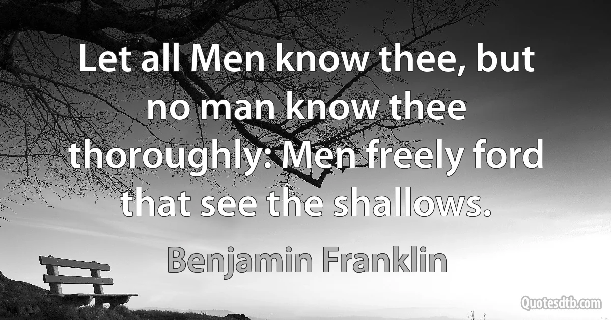 Let all Men know thee, but no man know thee thoroughly: Men freely ford that see the shallows. (Benjamin Franklin)