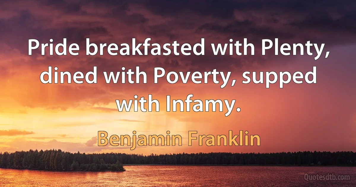 Pride breakfasted with Plenty, dined with Poverty, supped with Infamy. (Benjamin Franklin)