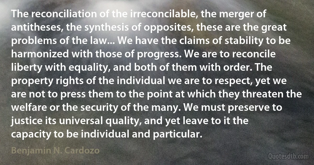 The reconciliation of the irreconcilable, the merger of antitheses, the synthesis of opposites, these are the great problems of the law... We have the claims of stability to be harmonized with those of progress. We are to reconcile liberty with equality, and both of them with order. The property rights of the individual we are to respect, yet we are not to press them to the point at which they threaten the welfare or the security of the many. We must preserve to justice its universal quality, and yet leave to it the capacity to be individual and particular. (Benjamin N. Cardozo)