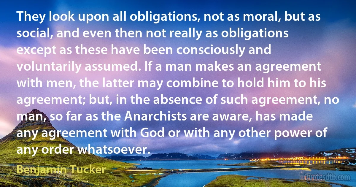 They look upon all obligations, not as moral, but as social, and even then not really as obligations except as these have been consciously and voluntarily assumed. If a man makes an agreement with men, the latter may combine to hold him to his agreement; but, in the absence of such agreement, no man, so far as the Anarchists are aware, has made any agreement with God or with any other power of any order whatsoever. (Benjamin Tucker)