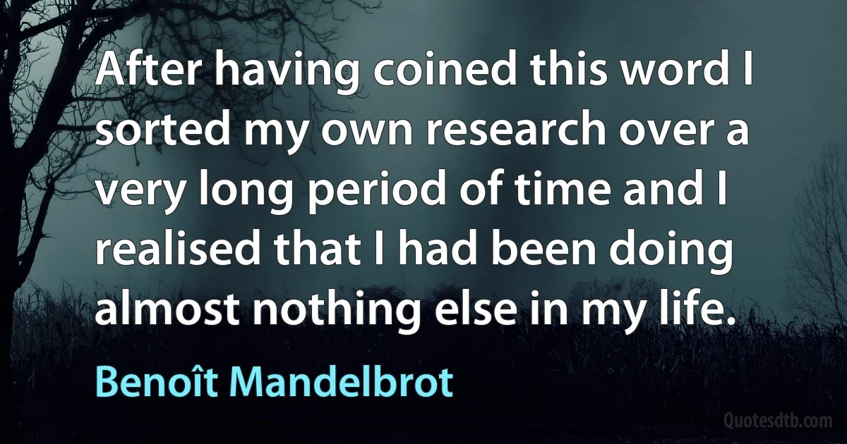 After having coined this word I sorted my own research over a very long period of time and I realised that I had been doing almost nothing else in my life. (Benoît Mandelbrot)