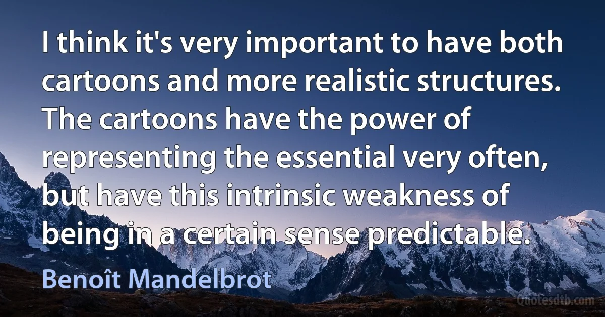 I think it's very important to have both cartoons and more realistic structures. The cartoons have the power of representing the essential very often, but have this intrinsic weakness of being in a certain sense predictable. (Benoît Mandelbrot)