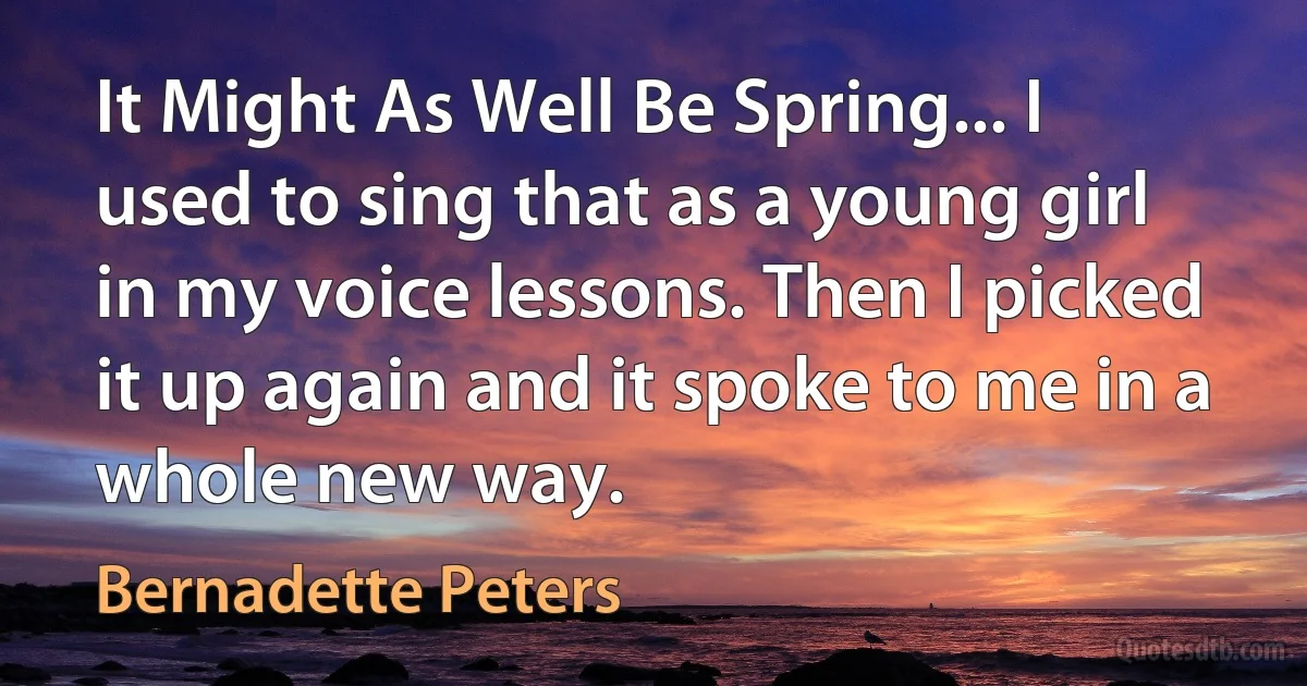 It Might As Well Be Spring... I used to sing that as a young girl in my voice lessons. Then I picked it up again and it spoke to me in a whole new way. (Bernadette Peters)