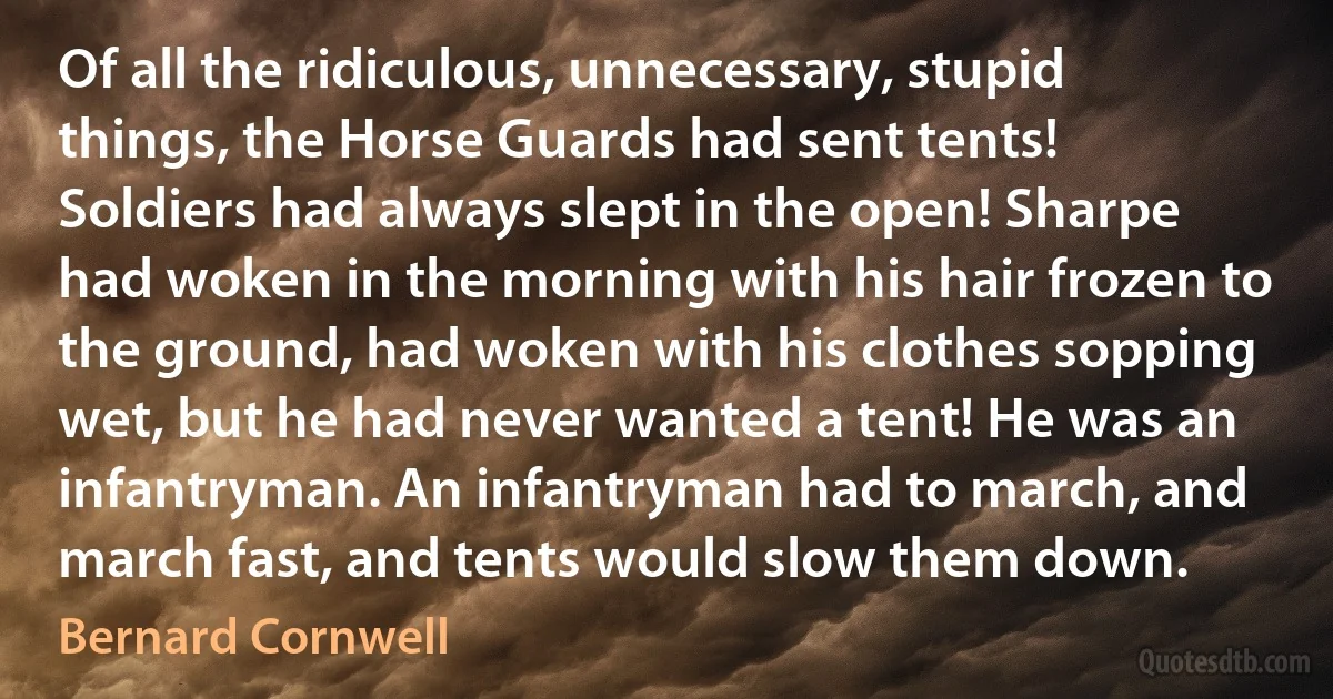 Of all the ridiculous, unnecessary, stupid things, the Horse Guards had sent tents! Soldiers had always slept in the open! Sharpe had woken in the morning with his hair frozen to the ground, had woken with his clothes sopping wet, but he had never wanted a tent! He was an infantryman. An infantryman had to march, and march fast, and tents would slow them down. (Bernard Cornwell)