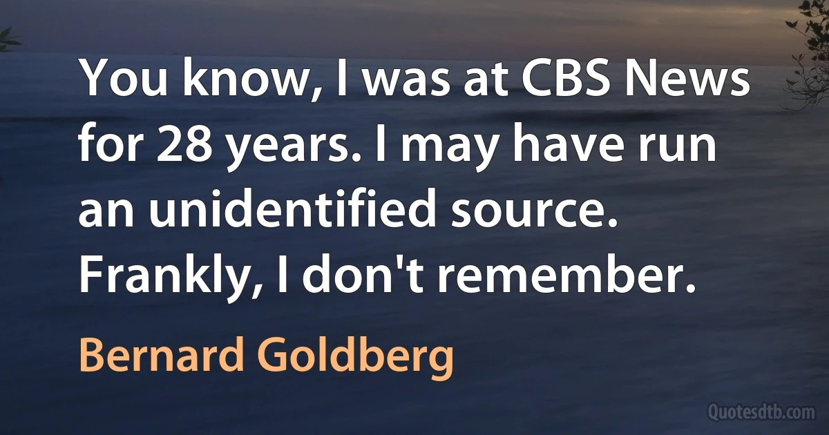 You know, I was at CBS News for 28 years. I may have run an unidentified source. Frankly, I don't remember. (Bernard Goldberg)