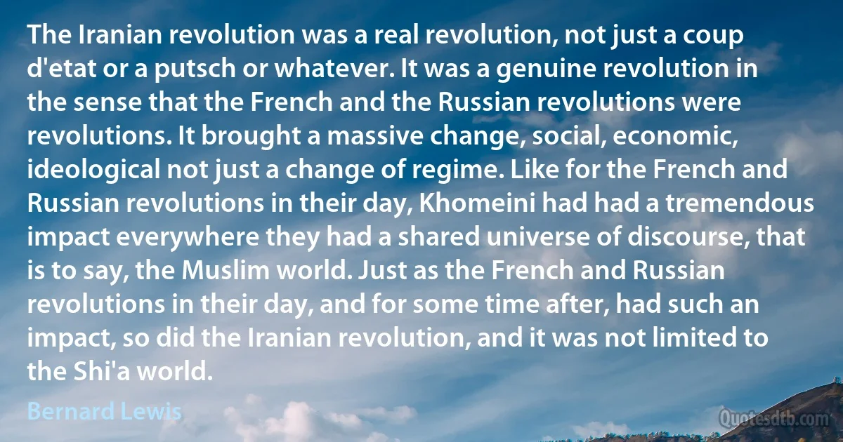 The Iranian revolution was a real revolution, not just a coup d'etat or a putsch or whatever. It was a genuine revolution in the sense that the French and the Russian revolutions were revolutions. It brought a massive change, social, economic, ideological not just a change of regime. Like for the French and Russian revolutions in their day, Khomeini had had a tremendous impact everywhere they had a shared universe of discourse, that is to say, the Muslim world. Just as the French and Russian revolutions in their day, and for some time after, had such an impact, so did the Iranian revolution, and it was not limited to the Shi'a world. (Bernard Lewis)