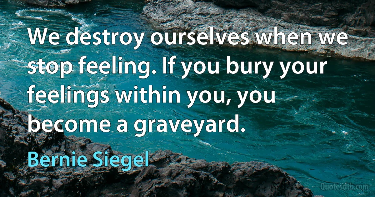 We destroy ourselves when we stop feeling. If you bury your feelings within you, you become a graveyard. (Bernie Siegel)