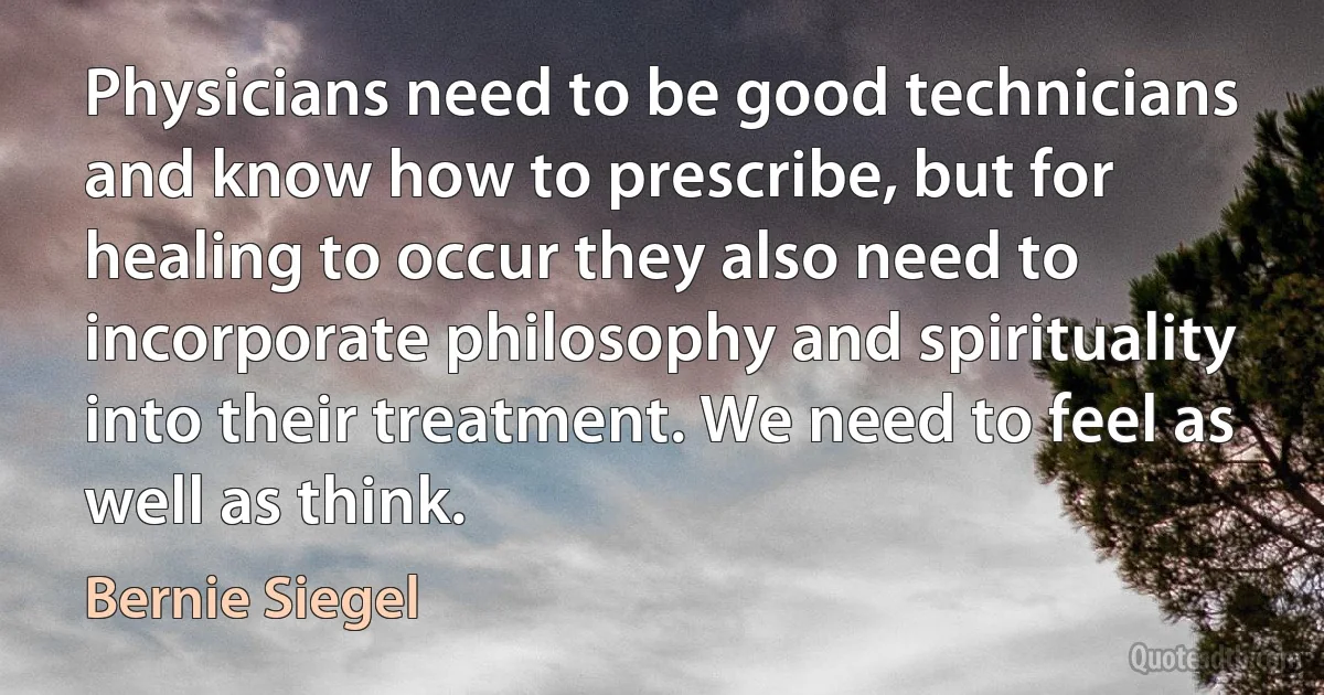 Physicians need to be good technicians and know how to prescribe, but for healing to occur they also need to incorporate philosophy and spirituality into their treatment. We need to feel as well as think. (Bernie Siegel)