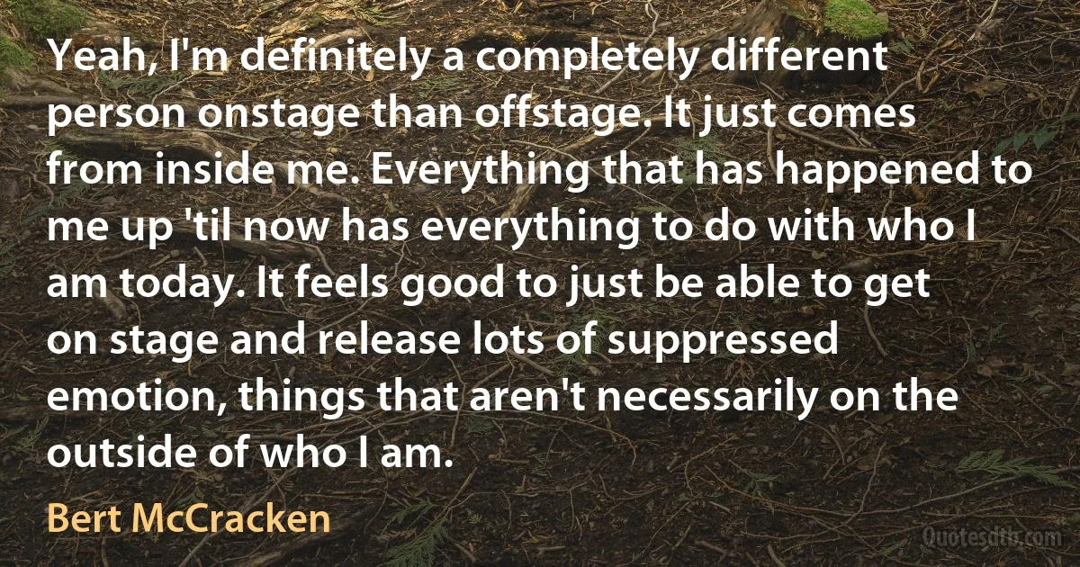 Yeah, I'm definitely a completely different person onstage than offstage. It just comes from inside me. Everything that has happened to me up 'til now has everything to do with who I am today. It feels good to just be able to get on stage and release lots of suppressed emotion, things that aren't necessarily on the outside of who I am. (Bert McCracken)