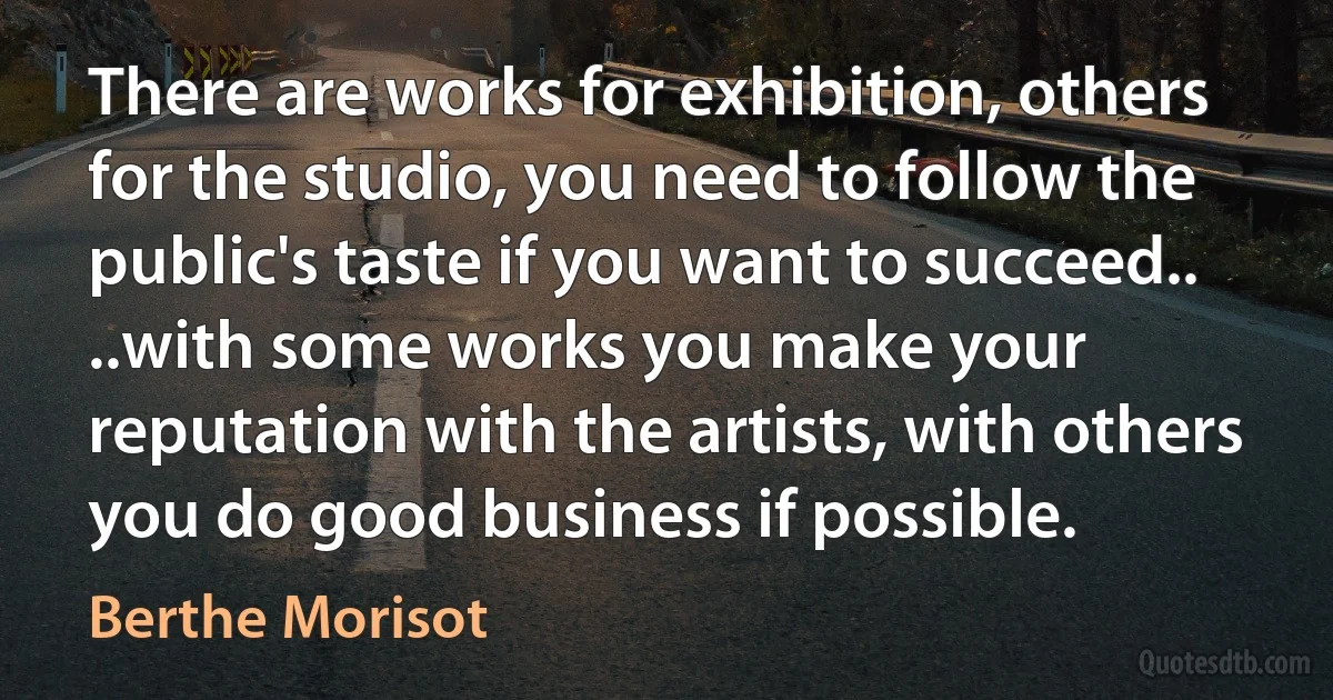 There are works for exhibition, others for the studio, you need to follow the public's taste if you want to succeed.. ..with some works you make your reputation with the artists, with others you do good business if possible. (Berthe Morisot)