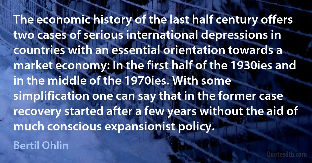 The economic history of the last half century offers two cases of serious international depressions in countries with an essential orientation towards a market economy: In the first half of the 1930ies and in the middle of the 1970ies. With some simplification one can say that in the former case recovery started after a few years without the aid of much conscious expansionist policy. (Bertil Ohlin)