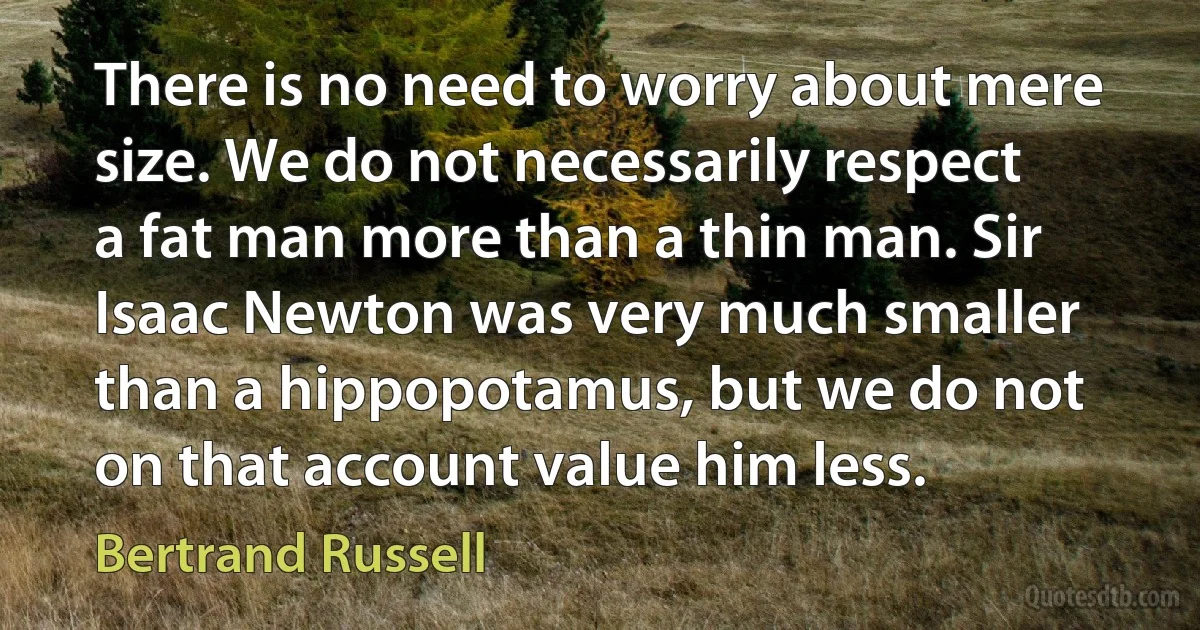 There is no need to worry about mere size. We do not necessarily respect a fat man more than a thin man. Sir Isaac Newton was very much smaller than a hippopotamus, but we do not on that account value him less. (Bertrand Russell)