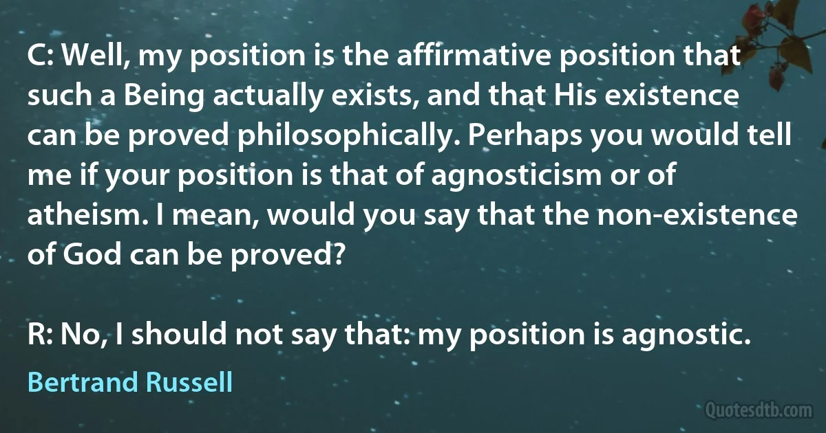 C: Well, my position is the affirmative position that such a Being actually exists, and that His existence can be proved philosophically. Perhaps you would tell me if your position is that of agnosticism or of atheism. I mean, would you say that the non-existence of God can be proved?

R: No, I should not say that: my position is agnostic. (Bertrand Russell)