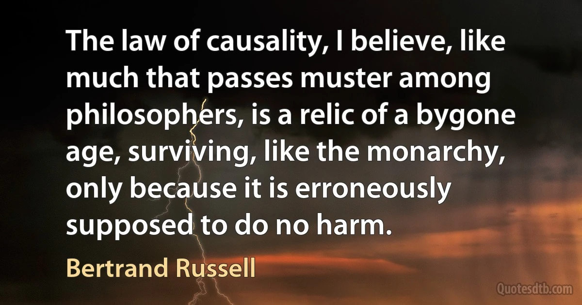 The law of causality, I believe, like much that passes muster among philosophers, is a relic of a bygone age, surviving, like the monarchy, only because it is erroneously supposed to do no harm. (Bertrand Russell)