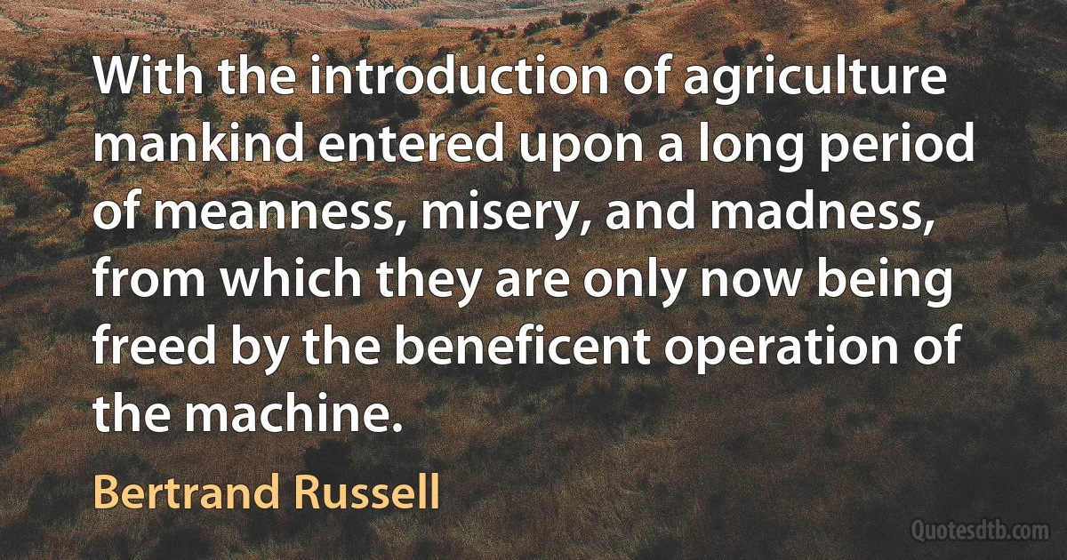 With the introduction of agriculture mankind entered upon a long period of meanness, misery, and madness, from which they are only now being freed by the beneficent operation of the machine. (Bertrand Russell)