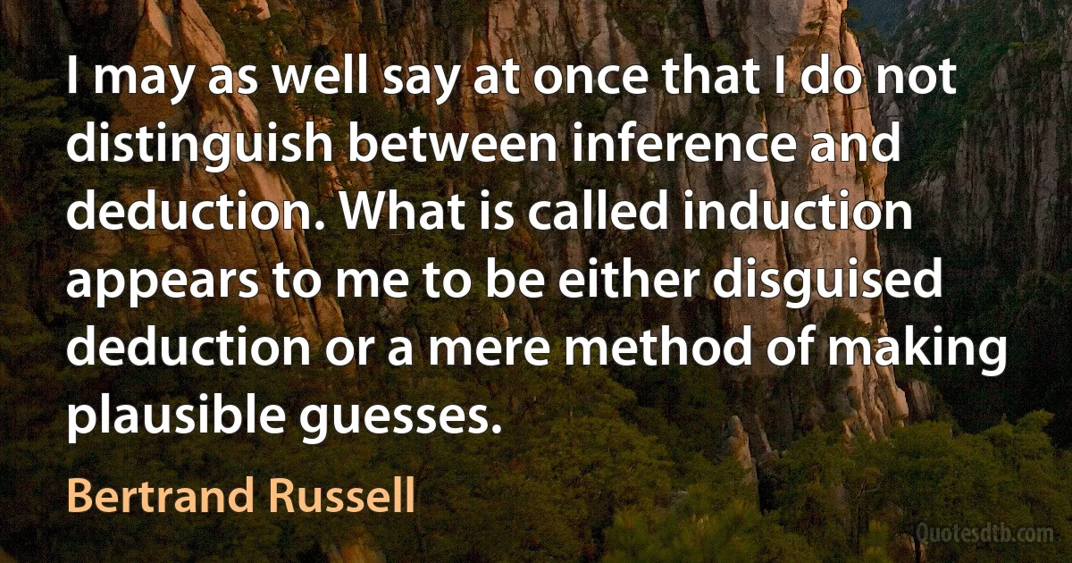 I may as well say at once that I do not distinguish between inference and deduction. What is called induction appears to me to be either disguised deduction or a mere method of making plausible guesses. (Bertrand Russell)