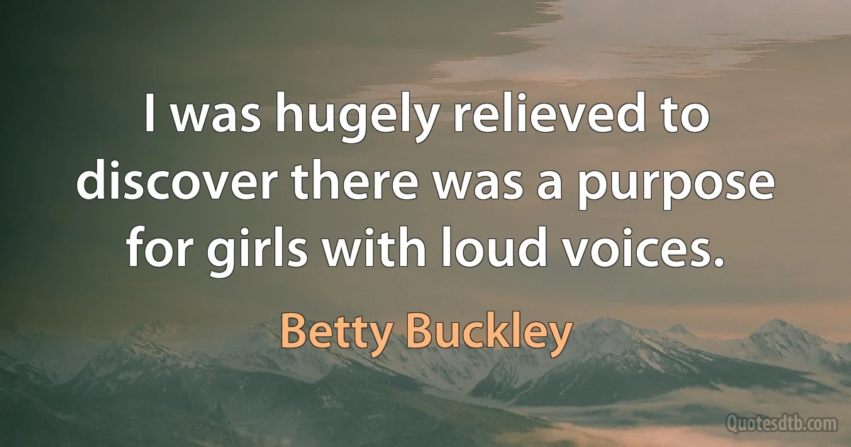 I was hugely relieved to discover there was a purpose for girls with loud voices. (Betty Buckley)