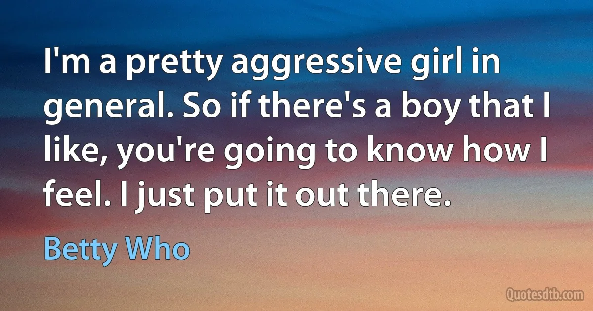 I'm a pretty aggressive girl in general. So if there's a boy that I like, you're going to know how I feel. I just put it out there. (Betty Who)