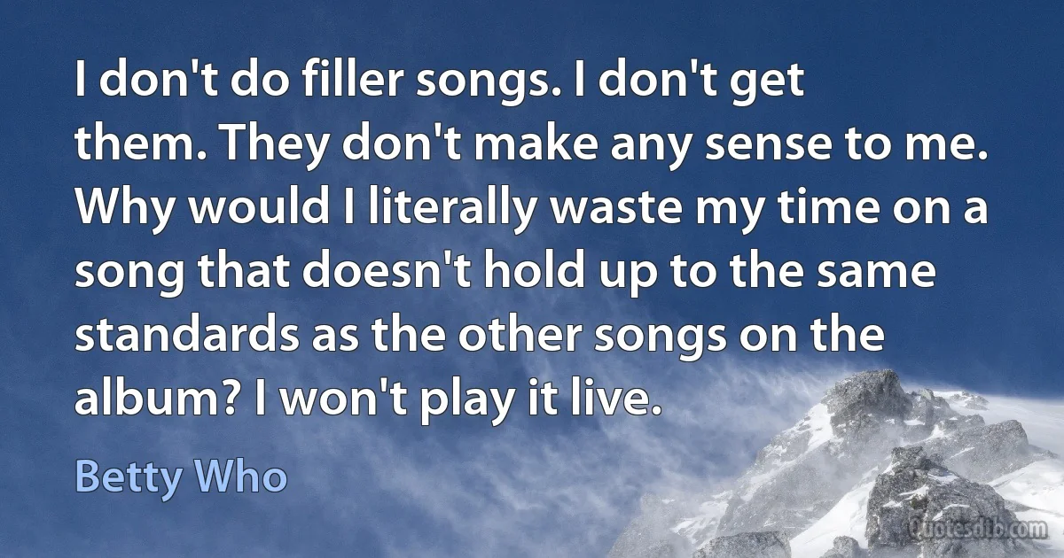 I don't do filler songs. I don't get them. They don't make any sense to me. Why would I literally waste my time on a song that doesn't hold up to the same standards as the other songs on the album? I won't play it live. (Betty Who)