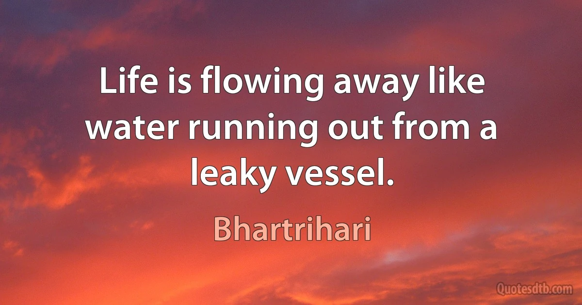 Life is flowing away like water running out from a leaky vessel. (Bhartrihari)