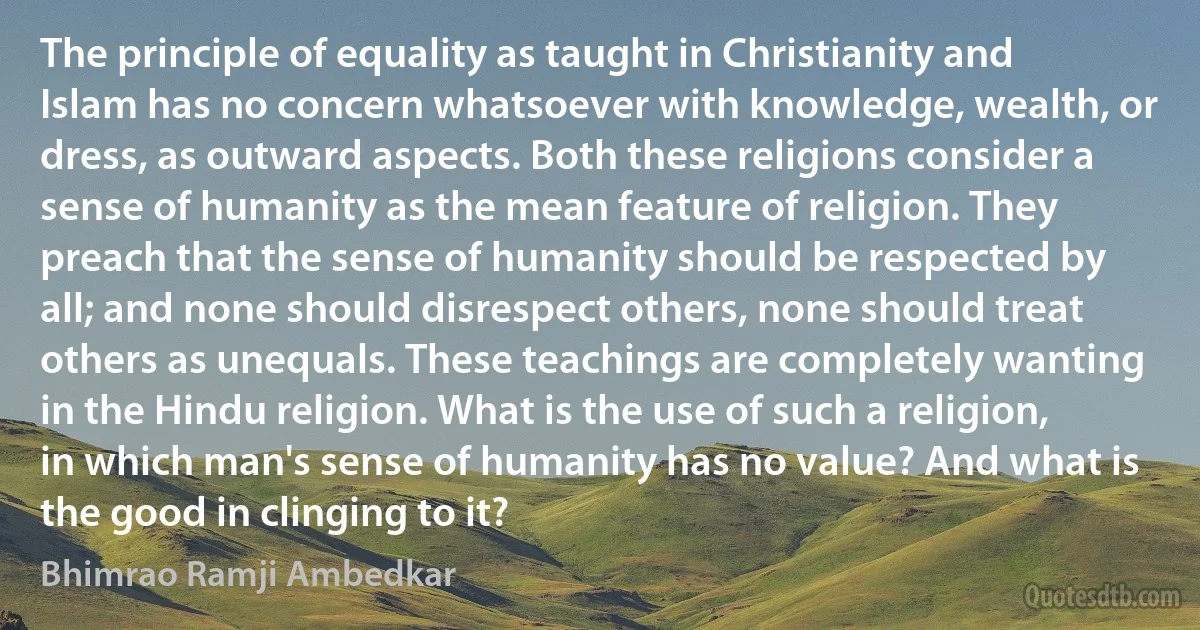 The principle of equality as taught in Christianity and Islam has no concern whatsoever with knowledge, wealth, or dress, as outward aspects. Both these religions consider a sense of humanity as the mean feature of religion. They preach that the sense of humanity should be respected by all; and none should disrespect others, none should treat others as unequals. These teachings are completely wanting in the Hindu religion. What is the use of such a religion, in which man's sense of humanity has no value? And what is the good in clinging to it? (Bhimrao Ramji Ambedkar)