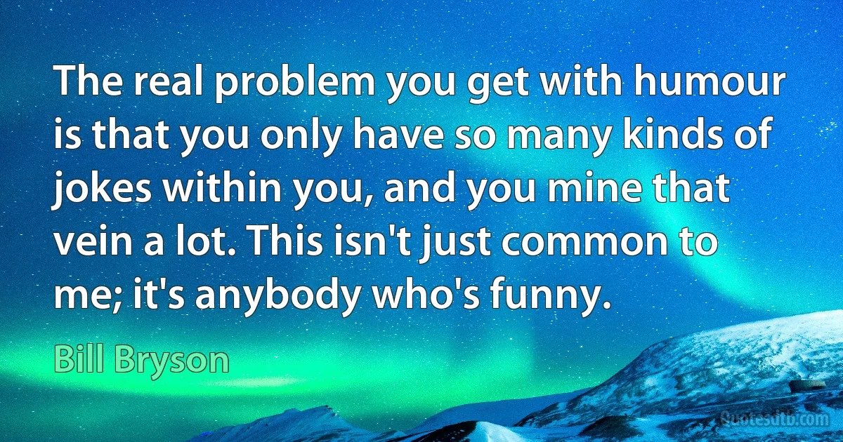 The real problem you get with humour is that you only have so many kinds of jokes within you, and you mine that vein a lot. This isn't just common to me; it's anybody who's funny. (Bill Bryson)