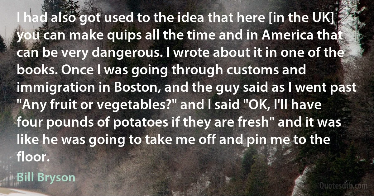 I had also got used to the idea that here [in the UK] you can make quips all the time and in America that can be very dangerous. I wrote about it in one of the books. Once I was going through customs and immigration in Boston, and the guy said as I went past "Any fruit or vegetables?" and I said "OK, I'll have four pounds of potatoes if they are fresh" and it was like he was going to take me off and pin me to the floor. (Bill Bryson)