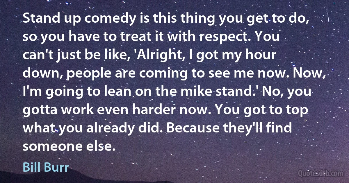 Stand up comedy is this thing you get to do, so you have to treat it with respect. You can't just be like, 'Alright, I got my hour down, people are coming to see me now. Now, I'm going to lean on the mike stand.' No, you gotta work even harder now. You got to top what you already did. Because they'll find someone else. (Bill Burr)