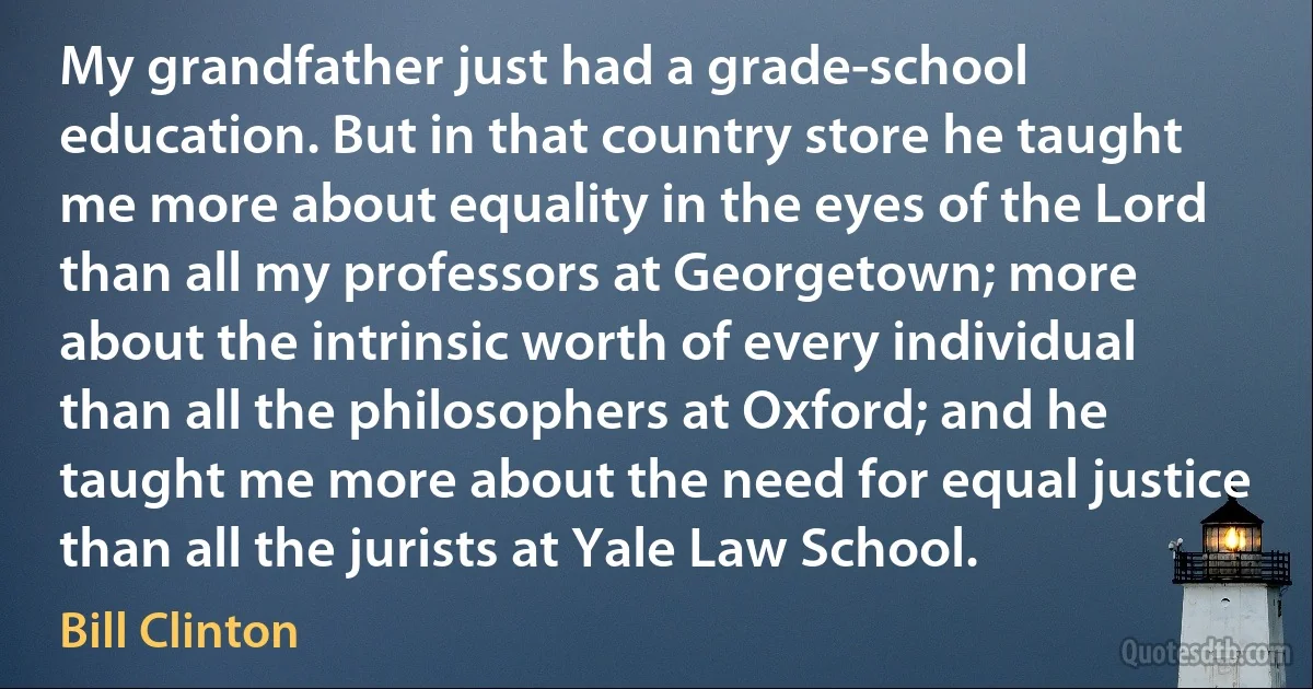 My grandfather just had a grade-school education. But in that country store he taught me more about equality in the eyes of the Lord than all my professors at Georgetown; more about the intrinsic worth of every individual than all the philosophers at Oxford; and he taught me more about the need for equal justice than all the jurists at Yale Law School. (Bill Clinton)