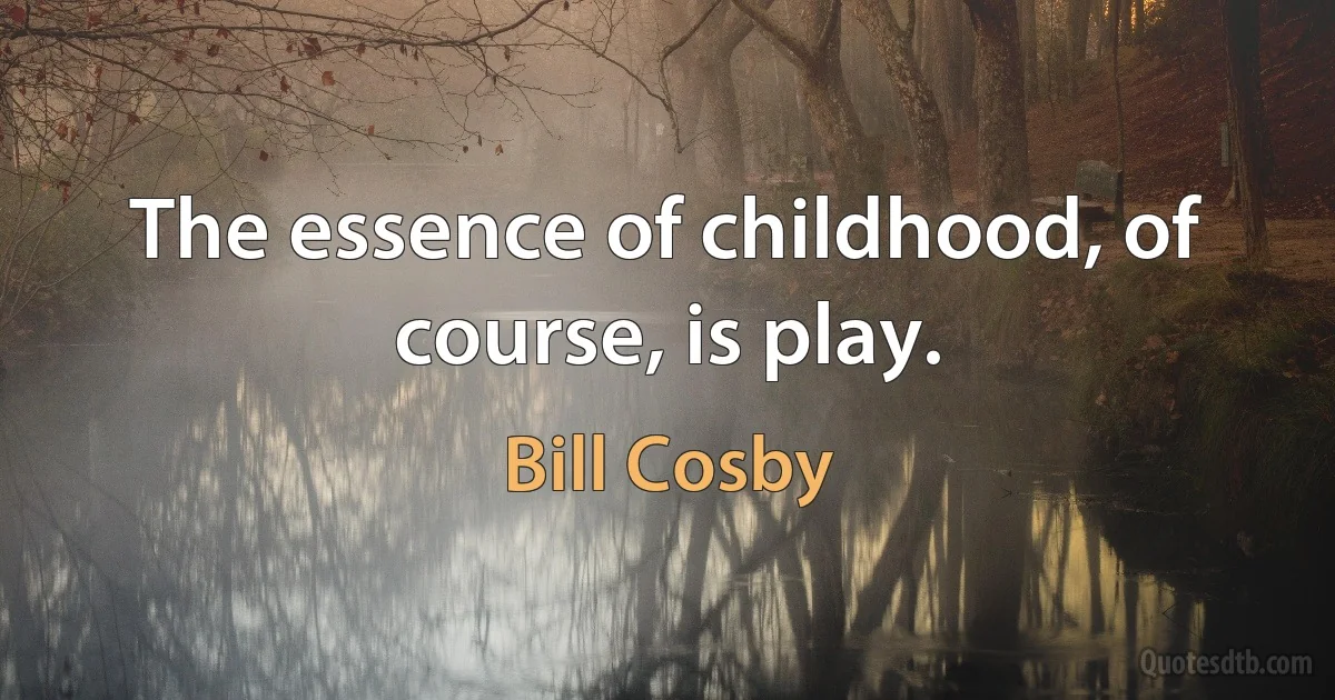 The essence of childhood, of course, is play. (Bill Cosby)