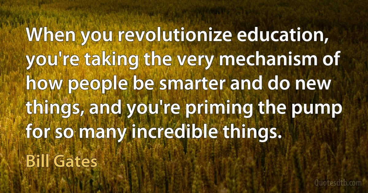 When you revolutionize education, you're taking the very mechanism of how people be smarter and do new things, and you're priming the pump for so many incredible things. (Bill Gates)