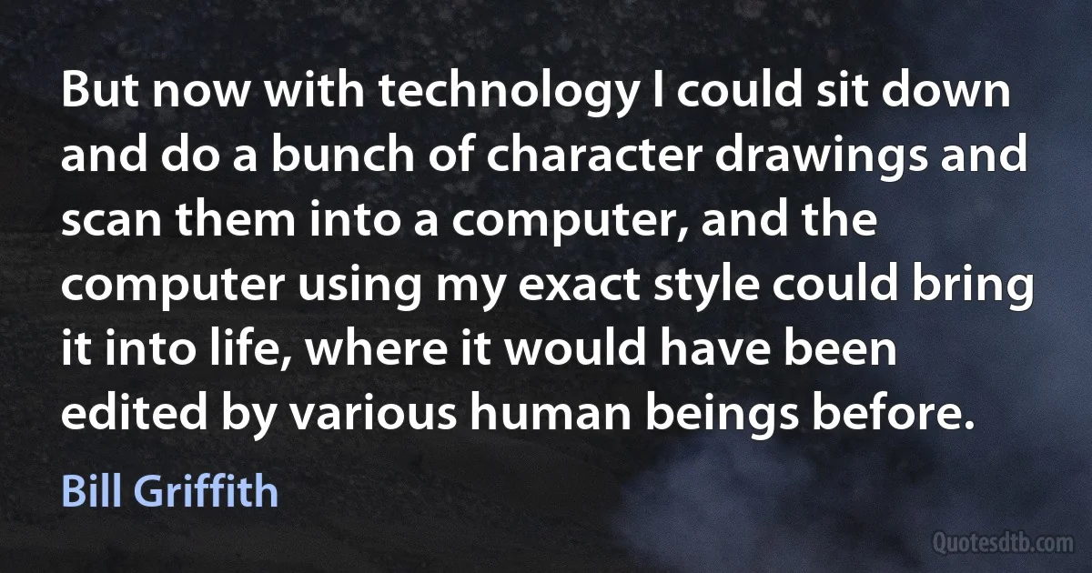 But now with technology I could sit down and do a bunch of character drawings and scan them into a computer, and the computer using my exact style could bring it into life, where it would have been edited by various human beings before. (Bill Griffith)