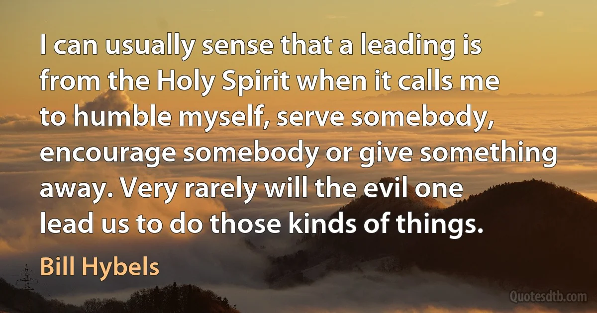 I can usually sense that a leading is from the Holy Spirit when it calls me to humble myself, serve somebody, encourage somebody or give something away. Very rarely will the evil one lead us to do those kinds of things. (Bill Hybels)