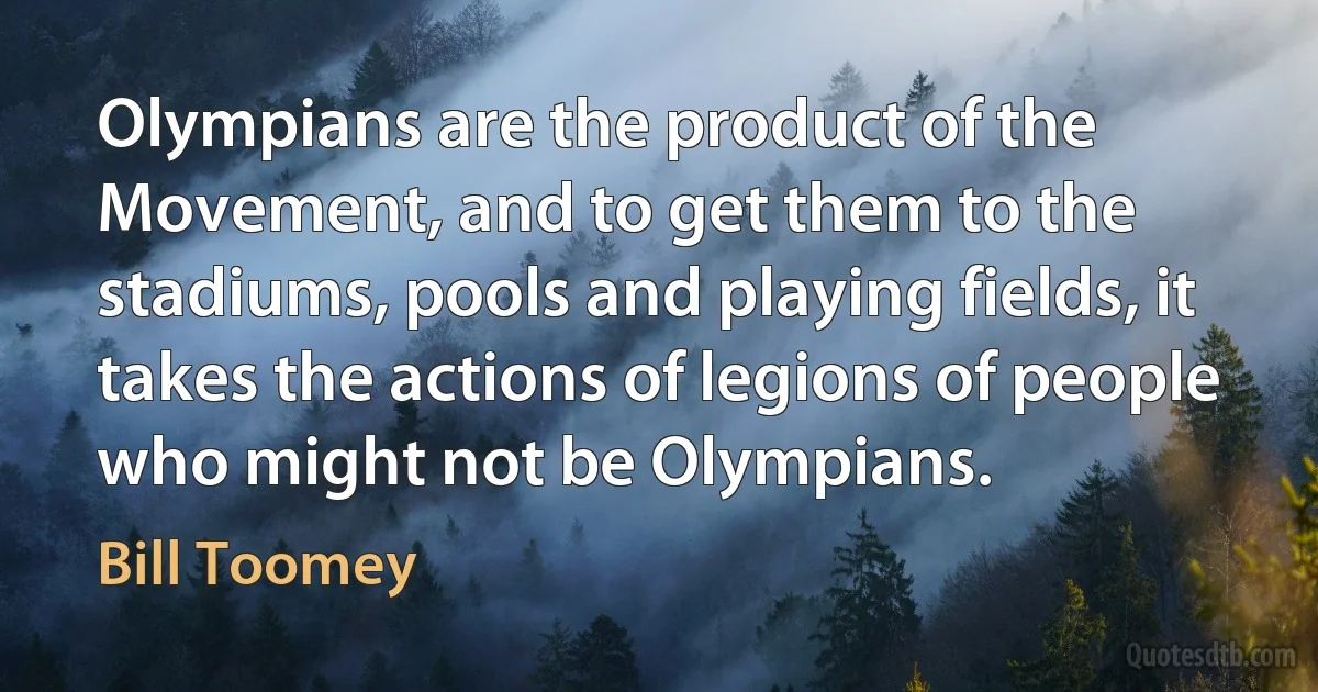 Olympians are the product of the Movement, and to get them to the stadiums, pools and playing fields, it takes the actions of legions of people who might not be Olympians. (Bill Toomey)