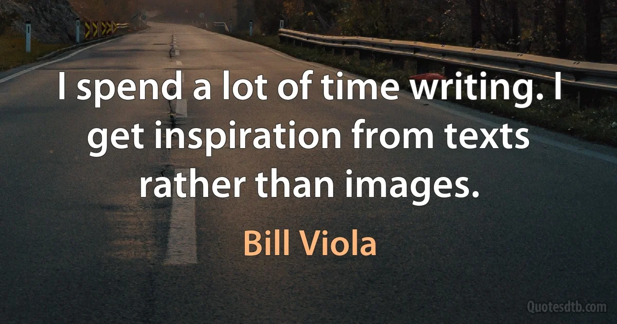 I spend a lot of time writing. I get inspiration from texts rather than images. (Bill Viola)