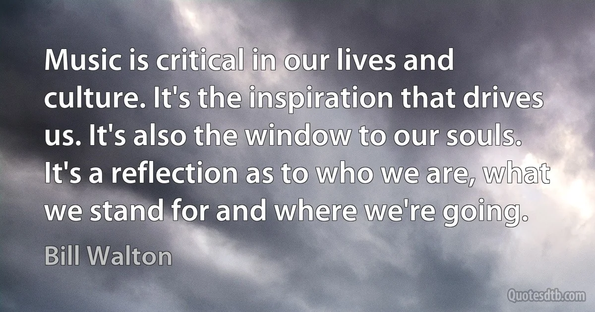 Music is critical in our lives and culture. It's the inspiration that drives us. It's also the window to our souls. It's a reflection as to who we are, what we stand for and where we're going. (Bill Walton)