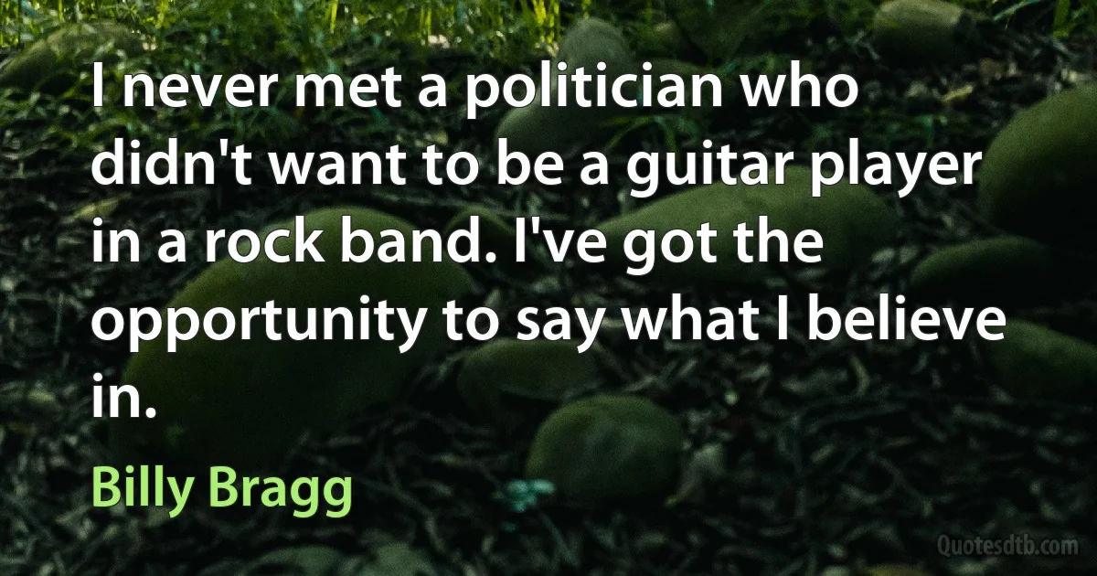 I never met a politician who didn't want to be a guitar player in a rock band. I've got the opportunity to say what I believe in. (Billy Bragg)