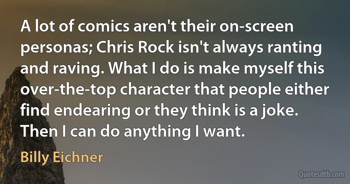 A lot of comics aren't their on-screen personas; Chris Rock isn't always ranting and raving. What I do is make myself this over-the-top character that people either find endearing or they think is a joke. Then I can do anything I want. (Billy Eichner)